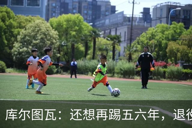 库尔图瓦：还想再踢五六年，退役后不想当主教练因为这让人老得快